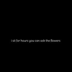 i sit for hours you can ask the flowers